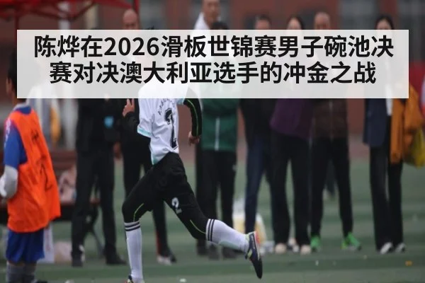 陈烨在2026滑板世锦赛男子碗池决赛对决澳大利亚选手的冲金之战（kaiyun）