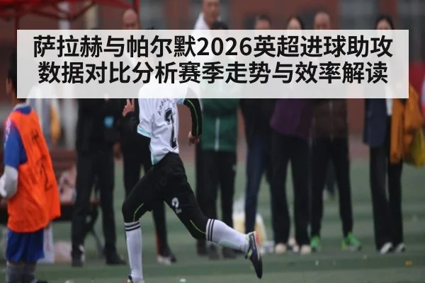 萨拉赫与帕尔默2026英超进球助攻数据对比分析赛季走势与效率解读（kaiyun）